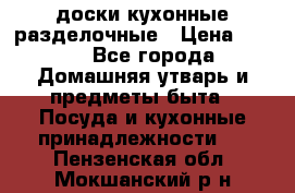   доски кухонные разделочные › Цена ­ 100 - Все города Домашняя утварь и предметы быта » Посуда и кухонные принадлежности   . Пензенская обл.,Мокшанский р-н